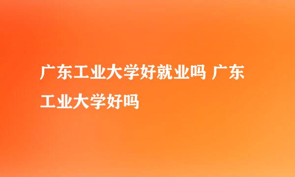 广东工业大学好就业吗 广东工业大学好吗