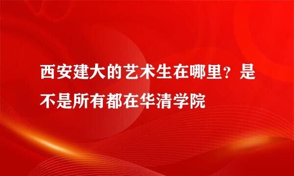 西安建大的艺术生在哪里？是不是所有都在华清学院