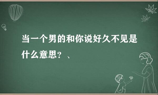 当一个男的和你说好久不见是什么意思？、