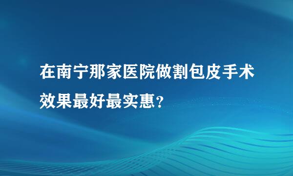 在南宁那家医院做割包皮手术效果最好最实惠？