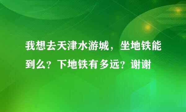 我想去天津水游城，坐地铁能到么？下地铁有多远？谢谢