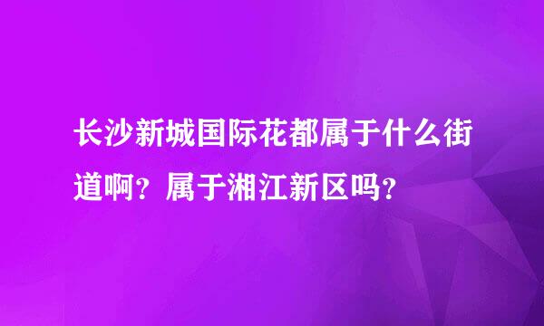 长沙新城国际花都属于什么街道啊？属于湘江新区吗？