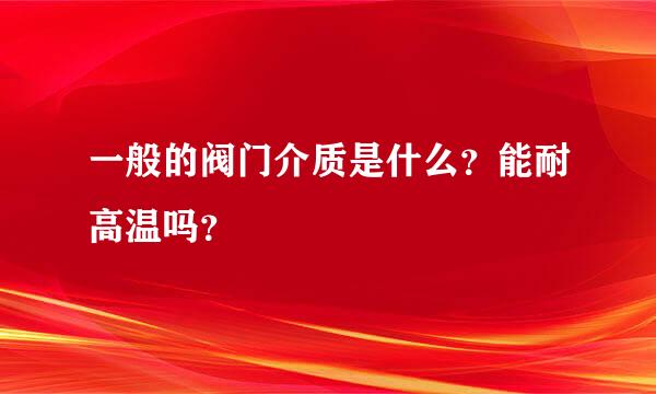 一般的阀门介质是什么？能耐高温吗？