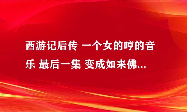 西游记后传 一个女的哼的音乐 最后一集 变成如来佛祖那里 就有