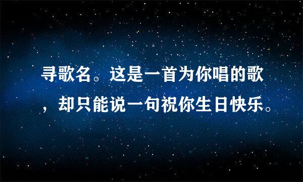 寻歌名。这是一首为你唱的歌，却只能说一句祝你生日快乐。