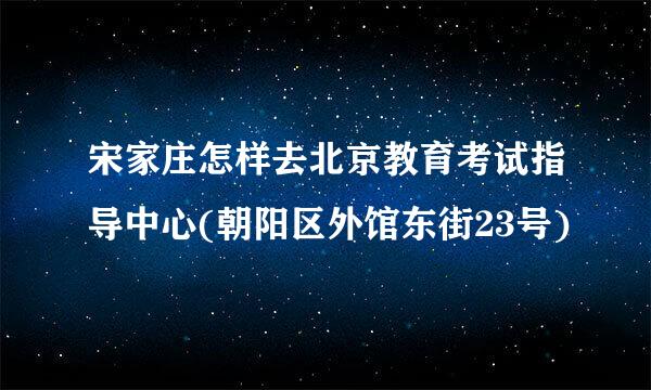 宋家庄怎样去北京教育考试指导中心(朝阳区外馆东街23号)