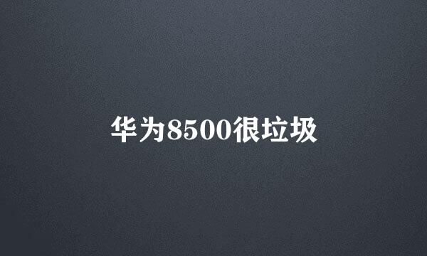 华为8500很垃圾