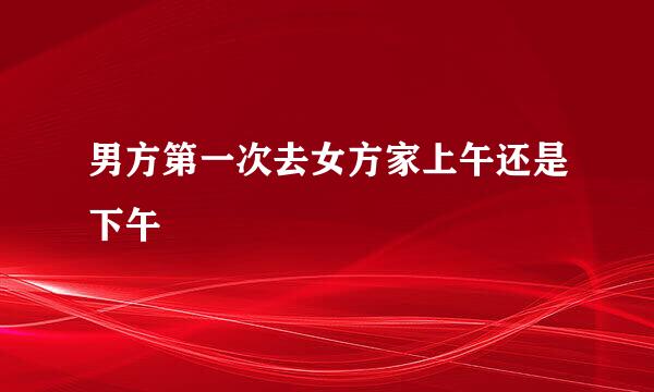 男方第一次去女方家上午还是下午