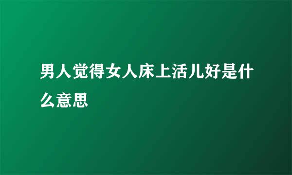 男人觉得女人床上活儿好是什么意思