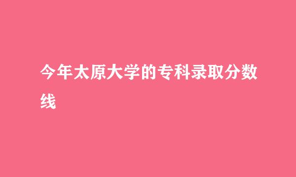 今年太原大学的专科录取分数线