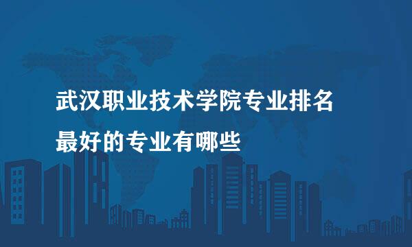 武汉职业技术学院专业排名 最好的专业有哪些