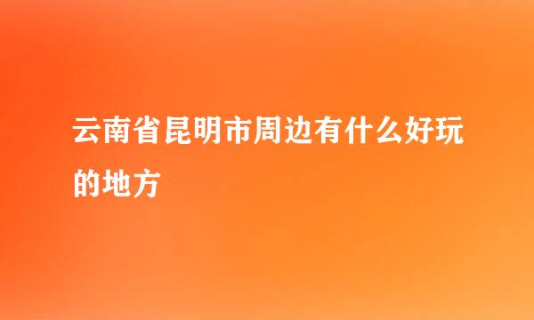 云南省昆明市周边有什么好玩的地方