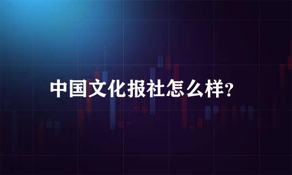 中国文化报社怎么样？