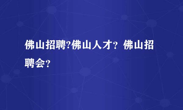 佛山招聘?佛山人才？佛山招聘会？