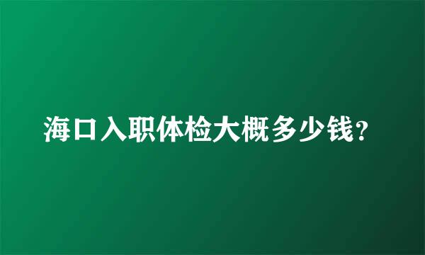 海口入职体检大概多少钱？