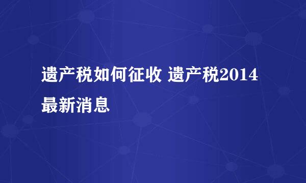 遗产税如何征收 遗产税2014最新消息