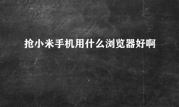 抢小米手机用什么浏览器好啊