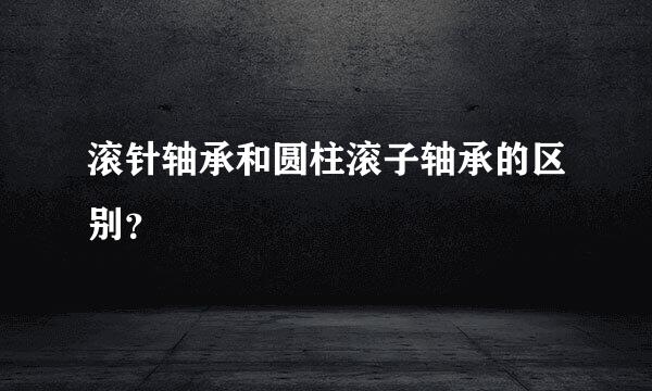 滚针轴承和圆柱滚子轴承的区别？