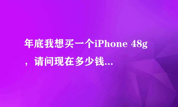 年底我想买一个iPhone 48g，请问现在多少钱？年底又能降到多少钱？