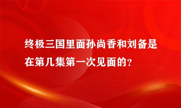 终极三国里面孙尚香和刘备是在第几集第一次见面的？