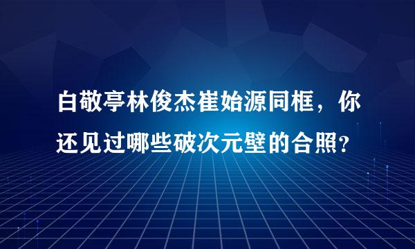 白敬亭林俊杰崔始源同框，你还见过哪些破次元壁的合照？