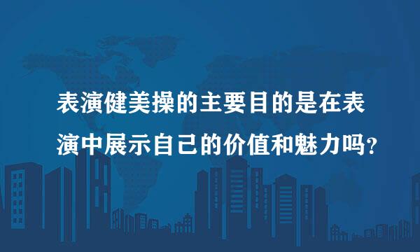 表演健美操的主要目的是在表演中展示自己的价值和魅力吗？