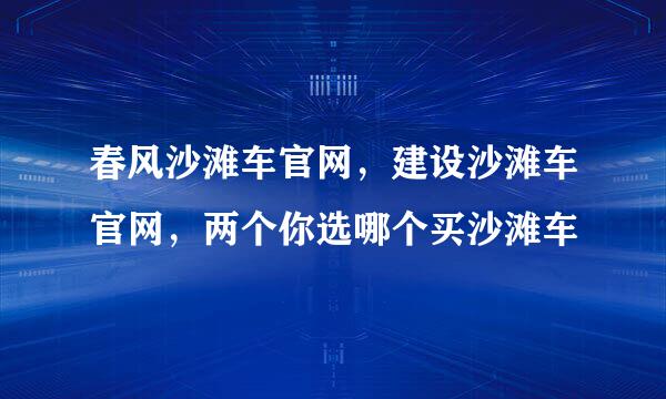 春风沙滩车官网，建设沙滩车官网，两个你选哪个买沙滩车