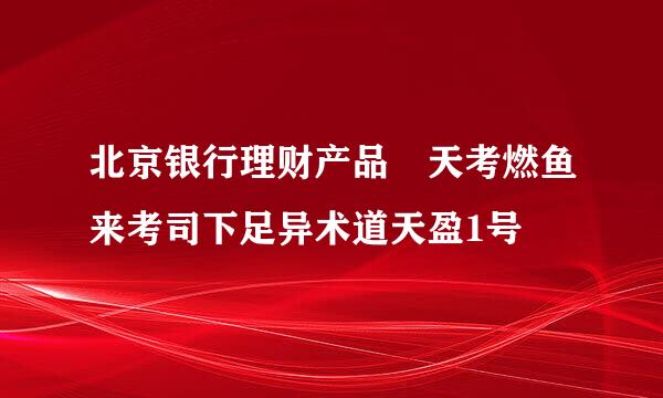 北京银行理财产品 天考燃鱼来考司下足异术道天盈1号