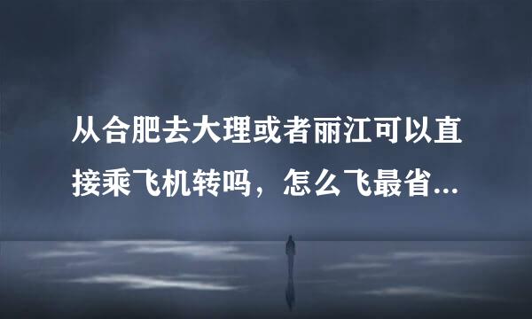 从合肥去大理或者丽江可以直接乘飞机转吗，怎么飞最省钱省时间？