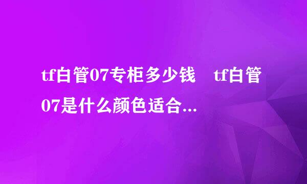 tf白管07专柜多少钱 tf白管07是什么颜色适合黄皮来自吗