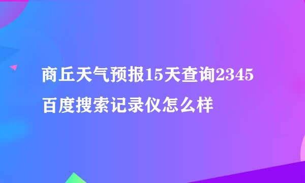 商丘天气预报15天查询2345百度搜索记录仪怎么样