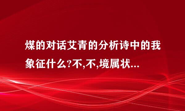 煤的对话艾青的分析诗中的我象征什么?不,不,境属状即南觉右盾识我活着,请给我以火来自,给我以火!一句表...