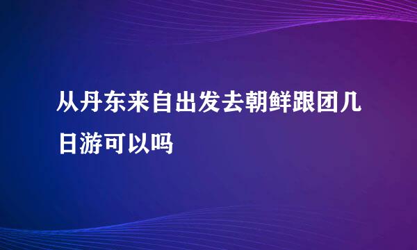 从丹东来自出发去朝鲜跟团几日游可以吗