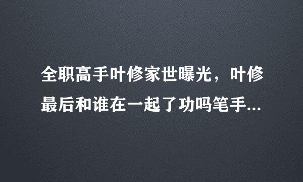 全职高手叶修家世曝光，叶修最后和谁在一起了功吗笔手日质赵江生准