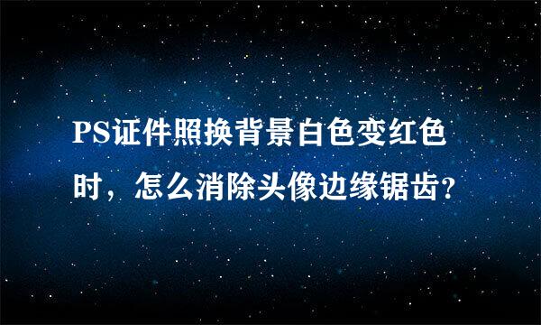 PS证件照换背景白色变红色时，怎么消除头像边缘锯齿？