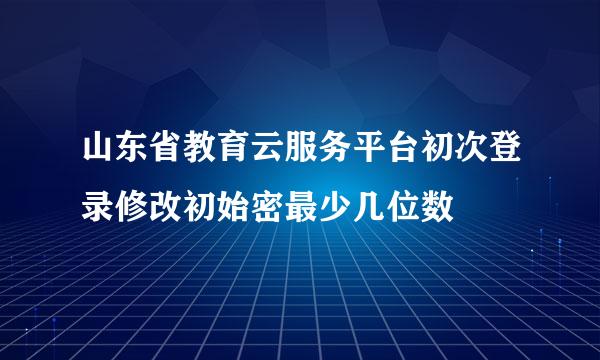 山东省教育云服务平台初次登录修改初始密最少几位数