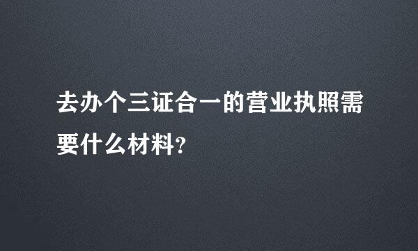 去办个三证合一的营业执照需要什么材料？