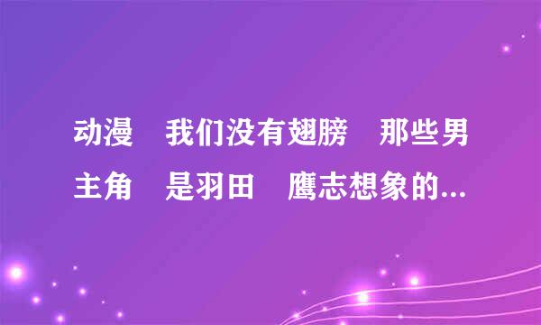 动漫 我们没有翅膀 那些男主角 是羽田 鹰志想象的吗？？还是他们来自利用羽田 鹰志 扮演自己的角色？