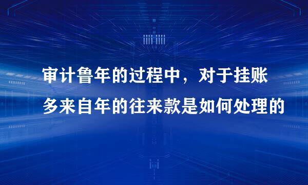 审计鲁年的过程中，对于挂账多来自年的往来款是如何处理的