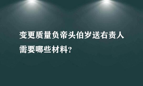 变更质量负帝头伯岁送右责人需要哪些材料？