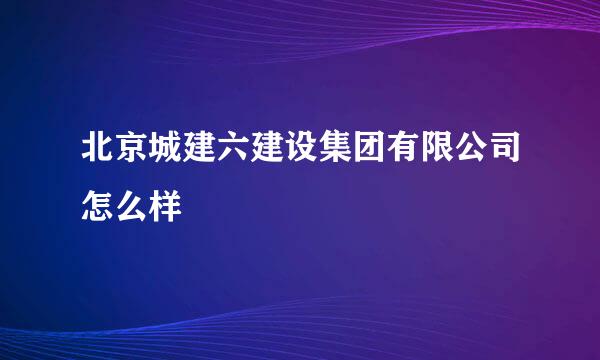 北京城建六建设集团有限公司怎么样