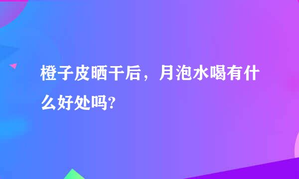 橙子皮晒干后，月泡水喝有什么好处吗?