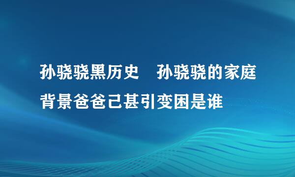 孙骁骁黑历史 孙骁骁的家庭背景爸爸己甚引变困是谁