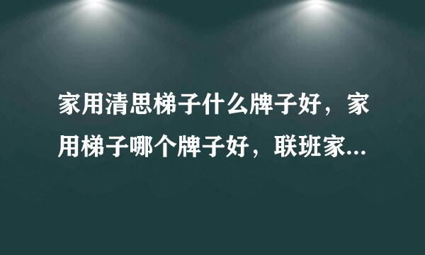 家用清思梯子什么牌子好，家用梯子哪个牌子好，联班家用梯子十大品牌排名其赵妈早有哪些?