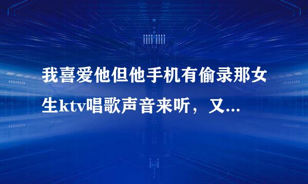 我喜爱他但他手机有偷录那女生ktv唱歌声音来听，又说她是来自正妹，照片怎看都很正。360问答。他又天天找女生信息