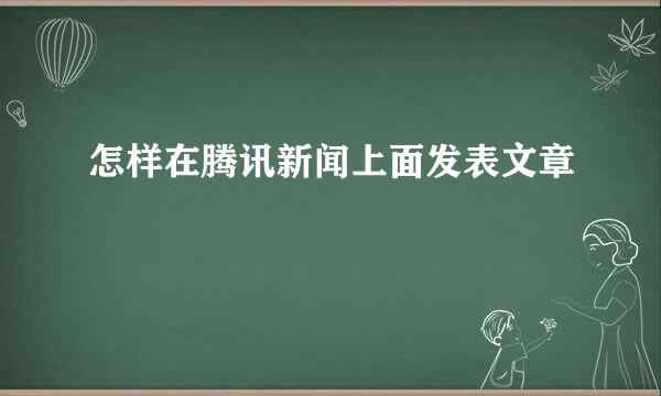 怎样在腾讯新闻上面发表文章