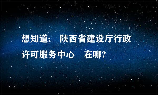 想知道: 陕西省建设厅行政许可服务中心 在哪?