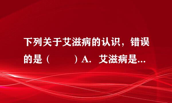 下列关于艾滋病的认识，错误的是（  ）A．艾滋病是一种传染病，因此我们要远离、隔绝艾滋病人B．艾滋病