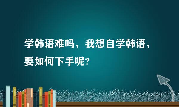 学韩语难吗，我想自学韩语，要如何下手呢?