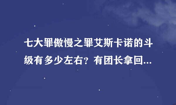 七大罪傲慢之罪艾斯卡诺的斗级有多少左右？有团长拿回力量后3W多这么高吗？听说正午比七大罪任何一个都